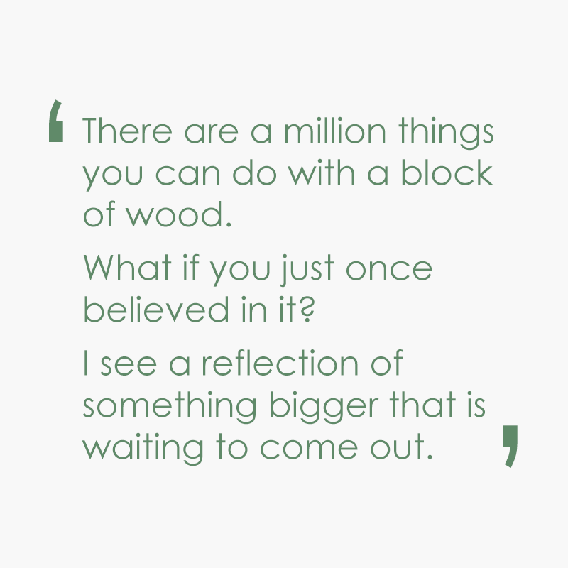 There are a million things you can do with a block of wood.  What if you just once believed in it?  I see a reflection of something bigger that is waiting to come out.
